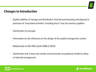 Changes  to  Introduction
• Explicit  addition  of  storage  and  distribution,  final  decommissioning  and  disposal  or  
provision  of  “associated  activities”  including  that  it  ‘may’  be  used  by  suppliers  
• Clarification  of  concepts  
• Information  on  the  influences  on  the  design  of  the  quality  management  system  
• Relationship  to  ISO  9001  (both  2008  &  2015)  
• Clarification  that  it  does  not  include  environmental,  occupational,  health  &  safety,  
or  financial  management
 