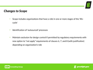 Changes  to  Scope
• Scope  includes  organizations  that  have  a  role  in  one  or  more  stages  of  the  ‘life-­‐
cycle’  
• Identification  of  ‘outsourced’  processes  
• Maintain  exclusion  for  design  control  if  permitted  by  regulatory  requirements  with  
new  option  to  “not  apply”  requirements  of  clauses  6,  7,  and  8  (with  justification)  
depending  on  organization’s  role
 