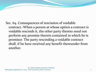 Sec. 64. Consequences of rescission of voidable
   contract.-When a person at whose option a contract is
   voidable rescinds it, the other party thereto need not
   perform any promise therein contained in which he is
   promisor. The party rescinding a voidable contract
   shall, if he have received any benefit thereunder from
   another.




                              Dr. Tabrez Ahmad, Associate Professor,
Wednesday, September 16, 2009 KIIT Law School, KIIT University         3
 