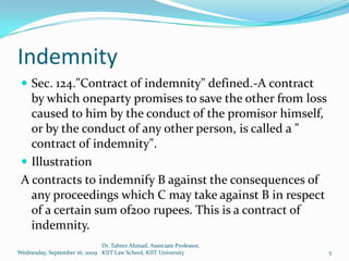 Indemnity
  Sec. 124."Contract of indemnity" defined.-A contract
   by which oneparty promises to save the other from loss
   caused to him by the conduct of the promisor himself,
   or by the conduct of any other person, is called a "
   contract of indemnity".
  Illustration
 A contracts to indemnify B against the consequences of
   any proceedings which C may take against B in respect
   of a certain sum of200 rupees. This is a contract of
   indemnity.
                              Dr. Tabrez Ahmad, Associate Professor,
Wednesday, September 16, 2009 KIIT Law School, KIIT University         5
 