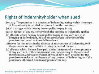 Rights of indemnityholder when sued
 Sec. 125. The promisee in a contract of indemnity, acting within the scope
    of his authority, is entitled to recover from the promisor-
 (1) all damages which he may be compelled to pay in any
 suit in respect of any matter to which the promise to indemnify applies
 (2) all costs which he may be compelled to pay in any such suit if, in
    bringing or defending it, he did not contravene the orders of the
    promisor, and acted as it would have been
  prudent for him to act in the absence of any contract of indemnity, or if
    the promisor authorized him to bring or defend the suit ;
 (3) all sums which he may have paid under the terms of any compromise
    of any such suit, if the compromise was not contrary to the orders of
    the promisor, and was one which it would have been prudent for the
    promisee to make in the absence of any contract of indemnity, or if the
    promisor authorized him to compromise the suit.


                              Dr. Tabrez Ahmad, Associate Professor,
Wednesday, September 16, 2009 KIIT Law School, KIIT University                6
 