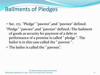 Bailments of Pledges

  Sec. 172. "Pledge" "pawnor",and "pawnee" defined.
 "Pledge" "pawnor",and "pawnee" defined.-The bailment
   of goods as security for payment of a debt or
   performance of a promise is called " pledge ". The
   bailor is in this case called the " pawnor ".
  The bailee is called the " pawnee".




                              Dr. Tabrez Ahmad, Associate Professor,
Wednesday, September 16, 2009 KIIT Law School, KIIT University         8
 