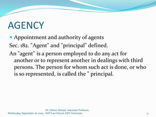 AGENCY
  Appointment and authority of agents
 Sec. 182. "Agent" and "principal" defined.
 An "agent" is a person employed to do any act for
   another or to represent another in dealings with third
   persons. The person for whom such act is done, or who
   is so represented, is called the " principal.




                              Dr. Tabrez Ahmad, Associate Professor,
Wednesday, September 16, 2009 KIIT Law School, KIIT University         9
 