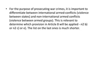 • For the purpose of prosecuting war crimes, it is important to
differentiate between international armed-conflicts (violence
between states) and non-international armed conflicts
(violence between armed groups). This is relevant to
determine which provision in Article 8 will be applied - n2 b)
or n2 c) or e). The list on the last ones is much shorter.
 