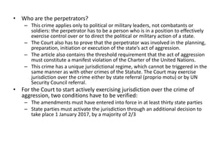 • Who are the perpetrators?
– This crime applies only to political or military leaders, not combatants or
soldiers: the perpetrator has to be a person who is in a position to effectively
exercise control over or to direct the political or military action of a state.
– The Court also has to prove that the perpetrator was involved in the planning,
preparation, initiation or execution of the state’s act of aggression.
– The article also contains the threshold requirement that the act of aggression
must constitute a manifest violation of the Charter of the United Nations.
– This crime has a unique jurisdictional regime, which cannot be triggered in the
same manner as with other crimes of the Statute. The Court may exercise
jurisdiction over the crime either by state referral (proprio motu) or by UN
Security Council referral.
• For the Court to start actively exercising jurisdiction over the crime of
aggression, two conditions have to be verified:
– The amendments must have entered into force in at least thirty state parties
– State parties must activate the jurisdiction through an additional decision to
take place 1 January 2017, by a majority of 2/3
 