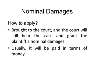 Nominal Damages
How to apply?
• Brought to the court, and the court will
still hear the case and grant the
plaintiff a nominal damages.
• Usually, it will be paid in terms of
money.
 