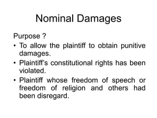 Nominal Damages
Purpose ?
• To allow the plaintiff to obtain punitive
damages.
• Plaintiff’s constitutional rights has been
violated.
• Plaintiff whose freedom of speech or
freedom of religion and others had
been disregard.
 