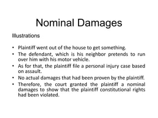 Nominal Damages
Illustrations
• Plaintiff went out of the house to get something.
• The defendant, which is his neighbor pretends to run
over him with his motor vehicle.
• As for that, the plaintiff file a personal injury case based
on assault.
• No actual damages that had been proven by the plaintiff.
• Therefore, the court granted the plaintiff a nominal
damages to show that the plaintiff constitutional rights
had been violated.
 