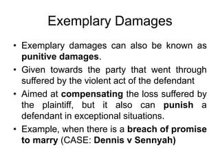 Exemplary Damages
• Exemplary damages can also be known as
punitive damages.
• Given towards the party that went through
suffered by the violent act of the defendant
• Aimed at compensating the loss suffered by
the plaintiff, but it also can punish a
defendant in exceptional situations.
• Example, when there is a breach of promise
to marry (CASE: Dennis v Sennyah)
 