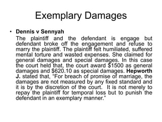 Exemplary Damages
• Dennis v Sennyah
The plaintiff and the defendant is engage but
defendant broke off the engagement and refuse to
marry the plaintiff. The plaintiff felt humiliated, suffered
mental torture and wasted expenses. She claimed for
general damages and special damages. In this case
the court held that, the court award $1500 as general
damages and $620.10 as special damages. Hepworth
J. stated that, “For breach of promise of marriage, the
damages are not measured by any fixed standard and
it is by the discretion of the court. It is not merely to
repay the plaintiff for temporal loss but to punish the
defendant in an exemplary manner.”
 