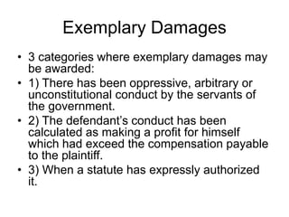 Exemplary Damages
• 3 categories where exemplary damages may
be awarded:
• 1) There has been oppressive, arbitrary or
unconstitutional conduct by the servants of
the government.
• 2) The defendant’s conduct has been
calculated as making a profit for himself
which had exceed the compensation payable
to the plaintiff.
• 3) When a statute has expressly authorized
it.
 