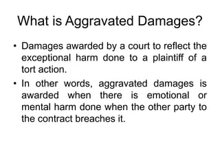 What is Aggravated Damages?
• Damages awarded by a court to reflect the
exceptional harm done to a plaintiff of a
tort action.
• In other words, aggravated damages is
awarded when there is emotional or
mental harm done when the other party to
the contract breaches it.
 