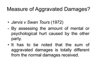 Measure of Aggravated Damages?
• Jarvis v Swan Tours (1972)
- By assessing the amount of mental or
psychological hurt caused by the other
party.
• It has to be noted that the sum of
aggravated damages is totally different
from the normal damages received.
 