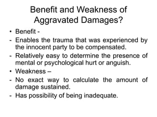 Benefit and Weakness of
Aggravated Damages?
• Benefit -
- Enables the trauma that was experienced by
the innocent party to be compensated.
- Relatively easy to determine the presence of
mental or psychological hurt or anguish.
• Weakness –
- No exact way to calculate the amount of
damage sustained.
- Has possibility of being inadequate.
 