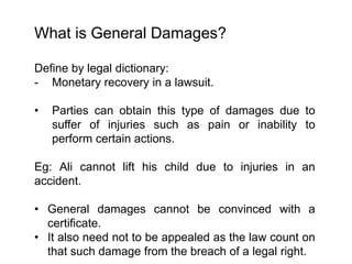 What is General Damages?
Define by legal dictionary:
- Monetary recovery in a lawsuit.
• Parties can obtain this type of damages due to
suffer of injuries such as pain or inability to
perform certain actions.
Eg: Ali cannot lift his child due to injuries in an
accident.
• General damages cannot be convinced with a
certificate.
• It also need not to be appealed as the law count on
that such damage from the breach of a legal right.
 