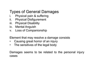 Types of General Damages
i. Physical pain & suffering
ii. Physical Disfigurement
iii. Physical Disability
iv. Mental Anguish
v. Loss of Companionship
Element that may resolve a damage consists
• Causing great horror of an injury
• The sensitives of the legal body
Damages seems to be related to the personal injury
cases
 