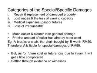 Categories of the Special/Specific Damages
i. Repair & replacement of damaged property
ii. Lost wages & the loss of earning capacity
iii. Medical expenses (past or future)
iv. Loss of irreplaceable
• Much easier & clearer than general damage
• Precise amount of dollar has already been used
Eg: A breaks a chair, the chair bought by B worth RM50.
Therefore, A is liable for special damages of RM50.
• But, as for future cost or future loss due to injury, it will
get a little complicated
• Settled through evidence or witnesses
 