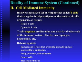 Duality of Immune System (Continued)Duality of Immune System (Continued)
II. Cell Mediated ImmunityII. Cell Mediated Immunity
Involves specialized set of lymphocytes calledInvolves specialized set of lymphocytes called T cellsT cells
that recognize foreign antigens on the surface of cells,that recognize foreign antigens on the surface of cells,
organisms, or tissues:organisms, or tissues:
Helper T cellsHelper T cells
Cytotoxic T cellsCytotoxic T cells
T cellsT cells regulateregulate proliferation and activity of other cellsproliferation and activity of other cells
of the immune system: B cells, macrophages,of the immune system: B cells, macrophages,
neutrophils, etc.neutrophils, etc.
Defense against:Defense against:
Bacteria and viruses that are inside host cells and areBacteria and viruses that are inside host cells and are
inaccessible to antibodies.inaccessible to antibodies.
Fungi, protozoa, and helminthsFungi, protozoa, and helminths
Cancer cellsCancer cells
Transplanted tissueTransplanted tissue
 