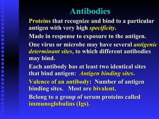 AntibodiesAntibodies
ProteinsProteins that recognize and bind to a particularthat recognize and bind to a particular
antigen with very highantigen with very high specificityspecificity..
Made in response to exposure to the antigen.Made in response to exposure to the antigen.
One virus or microbe may have severalOne virus or microbe may have several antigenicantigenic
determinant sitesdeterminant sites, to which different antibodies, to which different antibodies
may bind.may bind.
Each antibody has at least two identical sitesEach antibody has at least two identical sites
that bind antigen:that bind antigen: Antigen binding sitesAntigen binding sites..
Valence of an antibodyValence of an antibody: Number of antigen: Number of antigen
binding sites. Most arebinding sites. Most are bivalentbivalent..
Belong to a group of serum proteins calledBelong to a group of serum proteins called
immunoglobulins (Igs).immunoglobulins (Igs).
 