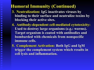 Humoral Immunity (Continued)Humoral Immunity (Continued)
3. Neutralization:3. Neutralization: IgG inactivates viruses byIgG inactivates viruses by
binding to their surface and neutralize toxins bybinding to their surface and neutralize toxins by
blocking their active sites.blocking their active sites.
4. Antibody-dependent cell-mediated cytotoxicity:4. Antibody-dependent cell-mediated cytotoxicity:
Used to destroy large organisms (e.g.: worms).Used to destroy large organisms (e.g.: worms).
Target organism is coated with antibodies andTarget organism is coated with antibodies and
bombarded with chemicals from nonspecificbombarded with chemicals from nonspecific
immune cells.immune cells.
5. Complement Activation:5. Complement Activation: Both IgG and IgMBoth IgG and IgM
trigger the complement system which results intrigger the complement system which results in
cell lysis and inflammation.cell lysis and inflammation.
 