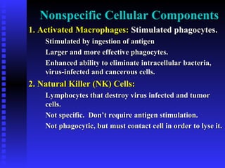 Nonspecific Cellular ComponentsNonspecific Cellular Components
1. Activated Macrophages:1. Activated Macrophages: Stimulated phagocytes.Stimulated phagocytes.
Stimulated by ingestion of antigenStimulated by ingestion of antigen
Larger and more effective phagocytes.Larger and more effective phagocytes.
Enhanced ability to eliminate intracellular bacteria,Enhanced ability to eliminate intracellular bacteria,
virus-infected and cancerous cells.virus-infected and cancerous cells.
2. Natural Killer (NK) Cells:2. Natural Killer (NK) Cells:
Lymphocytes that destroy virus infected and tumorLymphocytes that destroy virus infected and tumor
cells.cells.
Not specific. Don’t require antigen stimulation.Not specific. Don’t require antigen stimulation.
Not phagocytic, but must contact cell in order to lyse it.Not phagocytic, but must contact cell in order to lyse it.
 