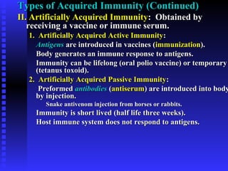 Types of Acquired Immunity (Continued)Types of Acquired Immunity (Continued)
II. Artificially Acquired ImmunityII. Artificially Acquired Immunity: Obtained by: Obtained by
receiving a vaccine or immune serum.receiving a vaccine or immune serum.
1. Artificially Acquired Active Immunity1. Artificially Acquired Active Immunity::
AntigensAntigens are introduced in vaccines (are introduced in vaccines (immunizationimmunization).).
Body generates an immune response to antigens.Body generates an immune response to antigens.
Immunity can be lifelong (oral polio vaccine) or temporaryImmunity can be lifelong (oral polio vaccine) or temporary
(tetanus toxoid).(tetanus toxoid).
2. Artificially Acquired Passive Immunity2. Artificially Acquired Passive Immunity::
PreformedPreformed antibodiesantibodies ((antiserumantiserum) are introduced into body) are introduced into body
by injection.by injection.
Snake antivenom injection from horses or rabbits.Snake antivenom injection from horses or rabbits.
Immunity is short lived (half life three weeks).Immunity is short lived (half life three weeks).
Host immune system does not respond to antigens.Host immune system does not respond to antigens.
 