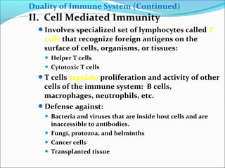 Duality of Immune System (Continued)
II. Cell Mediated Immunity
Involves specialized set of lymphocytes called T
cells that recognize foreign antigens on the
surface of cells, organisms, or tissues:
 Helper T cells
 Cytotoxic T cells
T cells regulate proliferation and activity of other
cells of the immune system: B cells,
macrophages, neutrophils, etc.
Defense against:
 Bacteria and viruses that are inside host cells and are
inaccessible to antibodies.
 Fungi, protozoa, and helminths
 Cancer cells
 Transplanted tissue
 