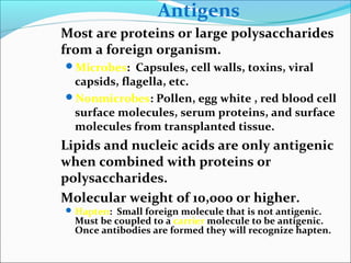 Antigens
Most are proteins or large polysaccharides
from a foreign organism.
Microbes: Capsules, cell walls, toxins, viral
capsids, flagella, etc.
Nonmicrobes: Pollen, egg white , red blood cell
surface molecules, serum proteins, and surface
molecules from transplanted tissue.
Lipids and nucleic acids are only antigenic
when combined with proteins or
polysaccharides.
Molecular weight of 10,000 or higher.
Hapten: Small foreign molecule that is not antigenic.
Must be coupled to a carrier molecule to be antigenic.
Once antibodies are formed they will recognize hapten.
 