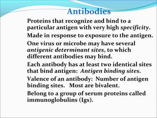 Antibodies
Proteins that recognize and bind to a
particular antigen with very high specificity.
Made in response to exposure to the antigen.
One virus or microbe may have several
antigenic determinant sites, to which
different antibodies may bind.
Each antibody has at least two identical sites
that bind antigen: Antigen binding sites.
Valence of an antibody: Number of antigen
binding sites. Most are bivalent.
Belong to a group of serum proteins called
immunoglobulins (Igs).
 
