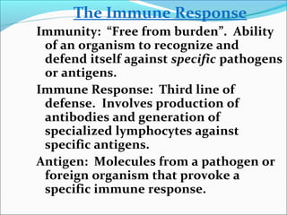 The Immune Response
Immunity: “Free from burden”. Ability
of an organism to recognize and
defend itself against specific pathogens
or antigens.
Immune Response: Third line of
defense. Involves production of
antibodies and generation of
specialized lymphocytes against
specific antigens.
Antigen: Molecules from a pathogen or
foreign organism that provoke a
specific immune response.
 