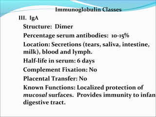 Immunoglobulin Classes
III. IgA
Structure: Dimer
Percentage serum antibodies: 10-15%
Location: Secretions (tears, saliva, intestine,
milk), blood and lymph.
Half-life in serum: 6 days
Complement Fixation: No
Placental Transfer: No
Known Functions: Localized protection of
mucosal surfaces. Provides immunity to infant
digestive tract.
 