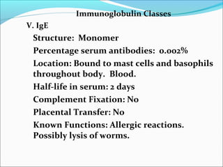 Immunoglobulin Classes
V. IgE
Structure: Monomer
Percentage serum antibodies: 0.002%
Location: Bound to mast cells and basophils
throughout body. Blood.
Half-life in serum: 2 days
Complement Fixation: No
Placental Transfer: No
Known Functions: Allergic reactions.
Possibly lysis of worms.
 