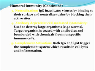 Humoral Immunity (Continued)
3. Neutralization: IgG inactivates viruses by binding to
their surface and neutralize toxins by blocking their
active sites.
4. Antibody-dependent cell-mediated cytotoxicity:
Used to destroy large organisms (e.g.: worms).
Target organism is coated with antibodies and
bombarded with chemicals from nonspecific
immune cells.
5. Complement Activation: Both IgG and IgM trigger
the complement system which results in cell lysis
and inflammation.
 
