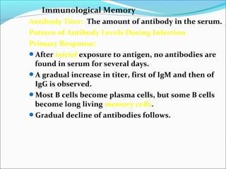 Immunological Memory
Antibody Titer: The amount of antibody in the serum.
Pattern of Antibody Levels During Infection
Primary Response:
After initial exposure to antigen, no antibodies are
found in serum for several days.
A gradual increase in titer, first of IgM and then of
IgG is observed.
Most B cells become plasma cells, but some B cells
become long living memory cells.
Gradual decline of antibodies follows.
 