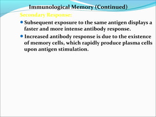 Immunological Memory (Continued)
Secondary Response:
Subsequent exposure to the same antigen displays a
faster and more intense antibody response.
Increased antibody response is due to the existence
of memory cells, which rapidly produce plasma cells
upon antigen stimulation.
 