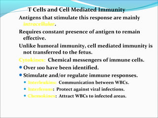 T Cells and Cell Mediated Immunity
Antigens that stimulate this response are mainly
intracellular.
Requires constant presence of antigen to remain
effective.
Unlike humoral immunity, cell mediated immunity is
not transferred to the fetus.
Cytokines: Chemical messengers of immune cells.
Over 100 have been identified.
Stimulate and/or regulate immune responses.
 Interleukins: Communication between WBCs.
 Interferons: Protect against viral infections.
 Chemokines: Attract WBCs to infected areas.
 