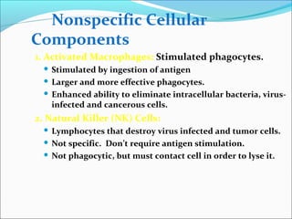 Nonspecific Cellular
Components
1. Activated Macrophages: Stimulated phagocytes.
 Stimulated by ingestion of antigen
 Larger and more effective phagocytes.
 Enhanced ability to eliminate intracellular bacteria, virus-
infected and cancerous cells.
2. Natural Killer (NK) Cells:
 Lymphocytes that destroy virus infected and tumor cells.
 Not specific. Don’t require antigen stimulation.
 Not phagocytic, but must contact cell in order to lyse it.
 