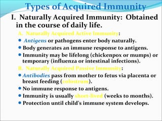 Types of Acquired Immunity
I. Naturally Acquired Immunity: Obtained
in the course of daily life.
A. Naturally Acquired Active Immunity:
 Antigens or pathogens enter body naturally.
Body generates an immune response to antigens.
Immunity may be lifelong (chickenpox or mumps) or
temporary (influenza or intestinal infections).
B. Naturally Acquired Passive Immunity:
Antibodies pass from mother to fetus via placenta or
breast feeding (colostrum).
No immune response to antigens.
Immunity is usually short-lived (weeks to months).
Protection until child’s immune system develops.
 