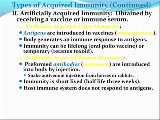 Types of Acquired Immunity (Continued)
II. Artificially Acquired Immunity: Obtained by
receiving a vaccine or immune serum.
1. Artificially Acquired Active Immunity:
Antigens are introduced in vaccines (immunization).
Body generates an immune response to antigens.
Immunity can be lifelong (oral polio vaccine) or
temporary (tetanus toxoid).
2. Artificially Acquired Passive Immunity:
 Preformed antibodies (antiserum) are introduced
into body by injection.
 Snake antivenom injection from horses or rabbits.
Immunity is short lived (half life three weeks).
Host immune system does not respond to antigens.
 