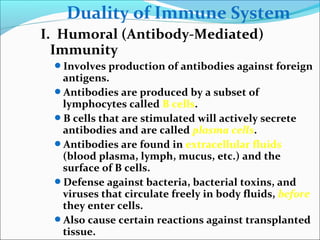 Duality of Immune System
I. Humoral (Antibody-Mediated)
Immunity
Involves production of antibodies against foreign
antigens.
Antibodies are produced by a subset of
lymphocytes called B cells.
B cells that are stimulated will actively secrete
antibodies and are called plasma cells.
Antibodies are found in extracellular fluids
(blood plasma, lymph, mucus, etc.) and the
surface of B cells.
Defense against bacteria, bacterial toxins, and
viruses that circulate freely in body fluids, before
they enter cells.
Also cause certain reactions against transplanted
tissue.
 