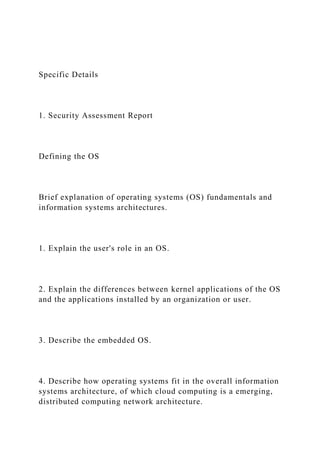 Specific Details
1. Security Assessment Report
Defining the OS
Brief explanation of operating systems (OS) fundamentals and
information systems architectures.
1. Explain the user's role in an OS.
2. Explain the differences between kernel applications of the OS
and the applications installed by an organization or user.
3. Describe the embedded OS.
4. Describe how operating systems fit in the overall information
systems architecture, of which cloud computing is a emerging,
distributed computing network architecture.
 