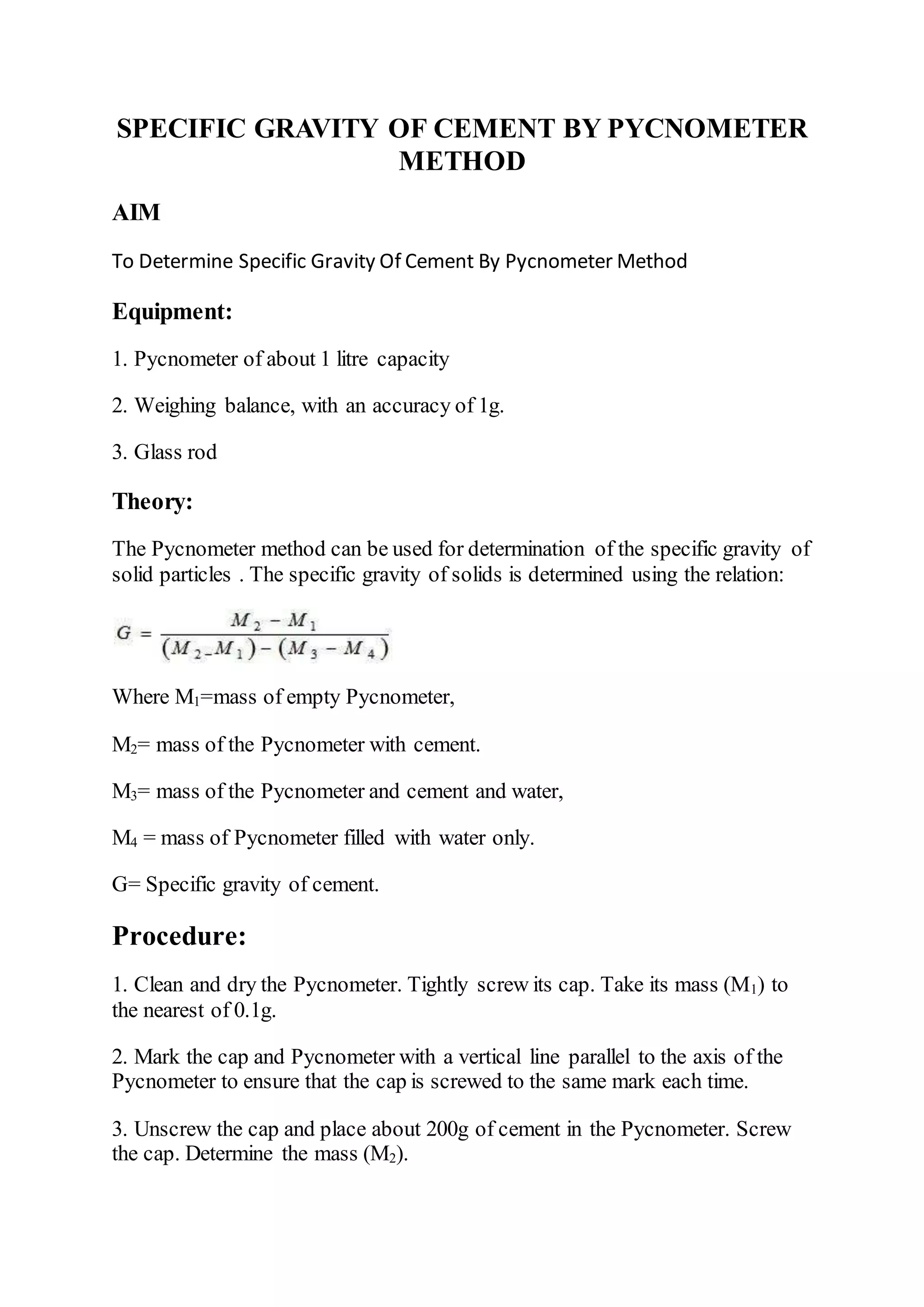 SPECIFIC GRAVITY OF CEMENT BY PYCNOMETER
METHOD
AIM
To Determine Specific Gravity Of Cement By Pycnometer Method
Equipment:
1. Pycnometer of about 1 litre capacity
2. Weighing balance, with an accuracy of 1g.
3. Glass rod
Theory:
The Pycnometer method can be used for determination of the specific gravity of
solid particles . The specific gravity of solids is determined using the relation:
Where M1=mass of empty Pycnometer,
M2= mass of the Pycnometer with cement.
M3= mass of the Pycnometer and cement and water,
M4 = mass of Pycnometer filled with water only.
G= Specific gravity of cement.
Procedure:
1. Clean and dry the Pycnometer. Tightly screw its cap. Take its mass (M1) to
the nearest of 0.1g.
2. Mark the cap and Pycnometer with a vertical line parallel to the axis of the
Pycnometer to ensure that the cap is screwed to the same mark each time.
3. Unscrew the cap and place about 200g of cement in the Pycnometer. Screw
the cap. Determine the mass (M2).
 