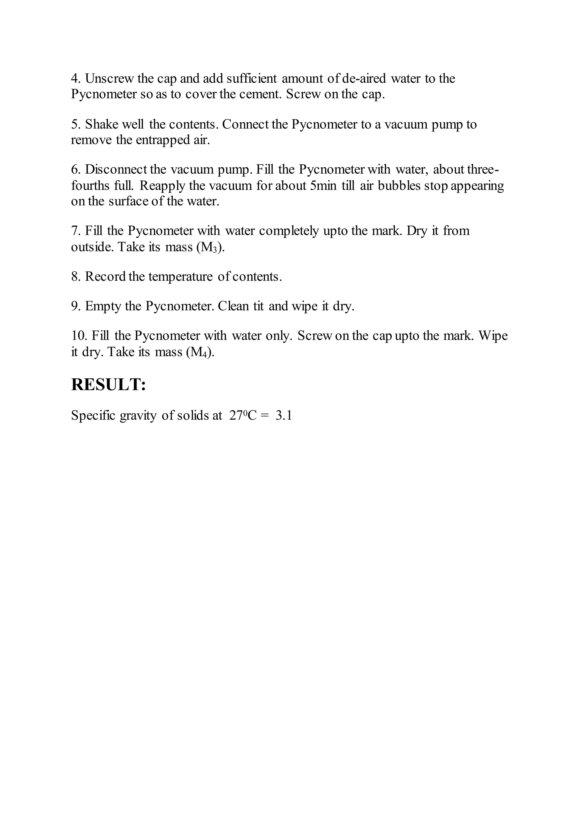 4. Unscrew the cap and add sufficient amount of de-aired water to the
Pycnometer so as to cover the cement. Screw on the cap.
5. Shake well the contents. Connect the Pycnometer to a vacuum pump to
remove the entrapped air.
6. Disconnect the vacuum pump. Fill the Pycnometer with water, about three-
fourths full. Reapply the vacuum for about 5min till air bubbles stop appearing
on the surface of the water.
7. Fill the Pycnometer with water completely upto the mark. Dry it from
outside. Take its mass (M3).
8. Record the temperature of contents.
9. Empty the Pycnometer. Clean tit and wipe it dry.
10. Fill the Pycnometer with water only. Screw on the cap upto the mark. Wipe
it dry. Take its mass (M4).
RESULT:
Specific gravity of solids at 270C = 3.1
 