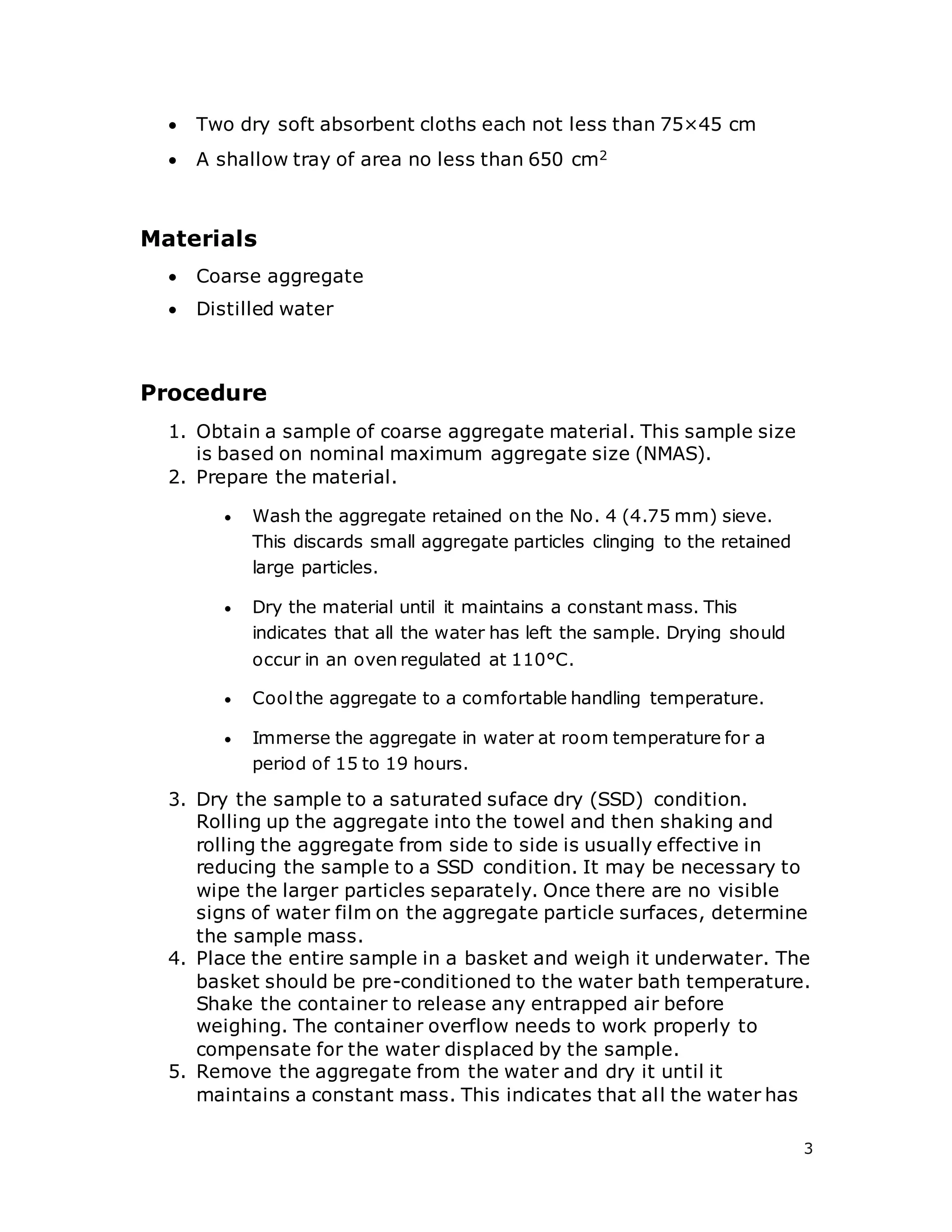 3
 Two dry soft absorbent cloths each not less than 75×45 cm
 A shallow tray of area no less than 650 cm2
Materials
 Coarse aggregate
 Distilled water
Procedure
1. Obtain a sample of coarse aggregate material. This sample size
is based on nominal maximum aggregate size (NMAS).
2. Prepare the material.
 Wash the aggregate retained on the No. 4 (4.75 mm) sieve.
This discards small aggregate particles clinging to the retained
large particles.
 Dry the material until it maintains a constant mass. This
indicates that all the water has left the sample. Drying should
occur in an oven regulated at 110°C.
 Coolthe aggregate to a comfortable handling temperature.
 Immerse the aggregate in water at room temperature for a
period of 15 to 19 hours.
3. Dry the sample to a saturated suface dry (SSD) condition.
Rolling up the aggregate into the towel and then shaking and
rolling the aggregate from side to side is usually effective in
reducing the sample to a SSD condition. It may be necessary to
wipe the larger particles separately. Once there are no visible
signs of water film on the aggregate particle surfaces, determine
the sample mass.
4. Place the entire sample in a basket and weigh it underwater. The
basket should be pre-conditioned to the water bath temperature.
Shake the container to release any entrapped air before
weighing. The container overflow needs to work properly to
compensate for the water displaced by the sample.
5. Remove the aggregate from the water and dry it until it
maintains a constant mass. This indicates that all the water has
 