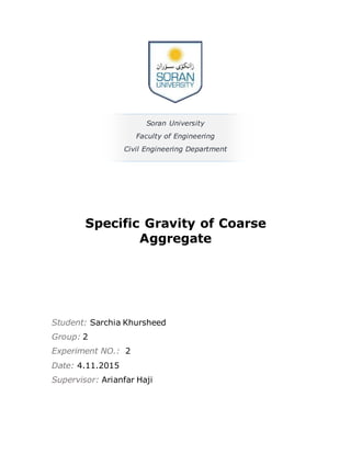 1
Soran University
Faculty of Engineering
Civil Engineering Department
Specific Gravity of Coarse
Aggregate
Student: Sarchia Khursheed
Group: 2
Experiment NO.: 2
Date: 4.11.2015
Supervisor: Arianfar Haji
 