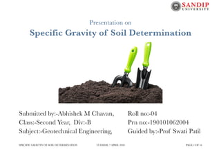 Presentation on
Specific Gravity of Soil Determination
Submitted by:-Abhishek M Chavan,	 Roll no:-04
Class:-Second Year, Div:-B	 	 	 	 Prn no:-190101062004
Subject:-Geotechnical Engineering,		 Guided by:-Prof Swati Patil
SPECIFIC GRAVITY OF SOIL DETERMINATION TUESDAY, 7 APRIL 2020 PAGE OF1 16
 