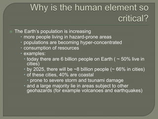  The Earth’s population is increasing
 more people living in hazard-prone areas
 populations are becoming hyper-concentrated
 consumption of resources
 examples:
 today there are 6 billion people on Earth ( ~ 50% live in
cities)
 by 2025, there will be ~8 billion people (~ 66% in cities)
 of these cities, 40% are coastal
 prone to severe storm and tsunami damage
 and a large majority lie in areas subject to other
geohazards (for example volcanoes and earthquakes)
 