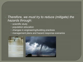 • Therefore, we must try to reduce (mitigate) the
hazards through:
• scientific study
• population education
• changes in engineering/building practices
• management plans and hazard response scenarios
 