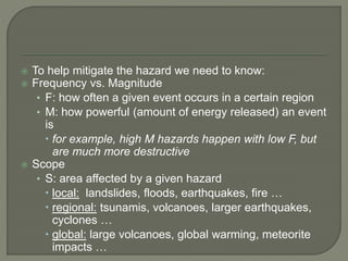  To help mitigate the hazard we need to know:
 Frequency vs. Magnitude
• F: how often a given event occurs in a certain region
• M: how powerful (amount of energy released) an event
is
 for example, high M hazards happen with low F, but
are much more destructive
 Scope
• S: area affected by a given hazard
 local: landslides, floods, earthquakes, fire …
 regional: tsunamis, volcanoes, larger earthquakes,
cyclones …
 global: large volcanoes, global warming, meteorite
impacts …
 