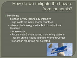  Monitoring
• process is very technology-intensive
 high costs for many poorer countries
• often no technology available to monitor local
tsunamis
 for example,
 Papua New Guinea has no monitoring stations
 reliant on the Pacific Tsunami Warning Center
 tsunami in 1998 was not detected
 